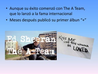 • Aunque su éxito comenzó con The A Team,
que lo lanzó a la fama internacional
• Meses después publicó su primer álbun “+”
 