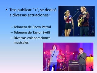• Tras publicar “+”, se dedicó
a diversas actuaciones:
– Telonero de Snow Patrol
– Telonero de Taylor Swift
– Diversas colaboraciones
musicales
 