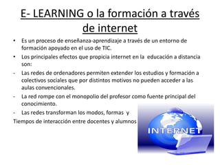 E- LEARNING o la formación a través
de internet
• Es un proceso de enseñanza-aprendizaje a través de un entorno de
formación apoyado en el uso de TIC.
• Los principales efectos que propicia internet en la educación a distancia
son:
- Las redes de ordenadores permiten extender los estudios y formación a
colectivos sociales que por distintos motivos no pueden acceder a las
aulas convencionales.
- La red rompe con el monopolio del profesor como fuente principal del
conocimiento.
- Las redes transforman los modos, formas y
Tiempos de interacción entre docentes y alumnos
 