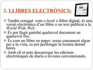 2.  LLIBRES ELECTRÒNICS: També conegut  com  e-book  o llibre digital, és una versió electrònica d’un llibre o un text publicat a la  World Wide Web. És pot llegir gairebé qualsevol document en qualsevol lloc.   És com un llibre en paper: sense cansament algun per a la vista, es pot perllongar la lectura durant hores. Amb ell et pots descarregar les edicions electròniques de diaris o revistes convencionals. 