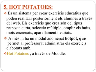 5. HOT POTATOES: És un sistema per crear exercicis educatius que poden realitzar posteriorment els alumnes a través del web. Els exercicis que crea són del tipus resposta curta, selecció múltiple, omplir els buits, mots encreuats, aparellament i variats. A més hi ha un mòdul anomenat  hotpot, que   permet al professorat administrar els exercicis elaborats amb  Hot Potatoes  , a través de Moodle. 