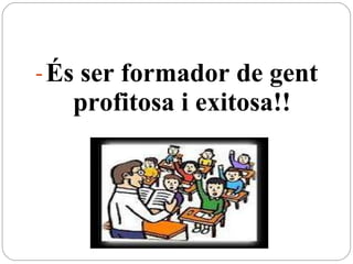 És  ser formador de gent profitosa i exitosa!! 