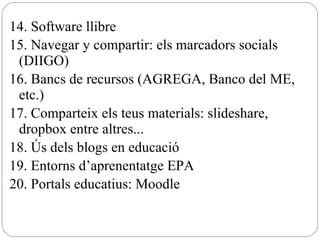 14. Software llibre 15. Navegar y compartir: els marcadors socials (DIIGO) 16. Bancs de recursos (AGREGA, Banco del ME, etc.) 17. Comparteix els teus materials: slideshare, dropbox entre altres... 18. Ús dels blogs en educació 19. Entorns d’aprenentatge EPA 20. Portals educatius: Moodle 