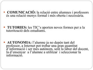 COMUNICACIÓ:  la relació entre alumnes i professors és una relació menys formal i més oberta i necessària. TUTORIES:  les TIC’s aporten noves formes per a la tutorització dels estudiants. AUTONOMIA:  l’alumne ja no depèn tant del professor, a Internet pot trobar una gran quantitat d’informació i ser més autònom, sent la labor del docent, la d’ensenyar  a l’alumne a utilitzar  i seleccionar la informació. 