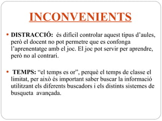 INCONVENIENTS DISTRACCIÓ:  és difícil controlar aquest tipus d’aules, però el docent no pot permetre que es confonga l’aprenentatge amb el joc. El joc pot servir per aprendre, però no al contrari. TEMPS:  “el temps es or”, perquè el temps de classe el limitat, per això és important saber buscar la informació utilitzant els diferents buscadors i els distints sistemes de busqueta  avançada. 