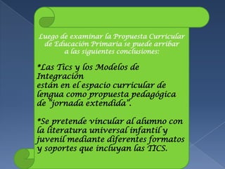 Luego de examinar la Propuesta Curricular
 de Educación Primaria se puede arribar
       a las siguientes conclusiones:

*Las Tics y los Modelos de
Integración
están en el espacio curricular de
lengua como propuesta pedagógica
de “jornada extendida”.

*Se pretende vincular al alumno con
la literatura universal infantil y
juvenil mediante diferentes formatos
y soportes que incluyan las TICS.
 