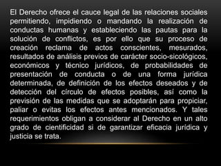 El Derecho ofrece el cauce legal de las relaciones sociales
permitiendo, impidiendo o mandando la realización de
conductas humanas y estableciendo las pautas para la
solución de conflictos, es por ello que su proceso de
creación reclama de actos conscientes, mesurados,
resultados de análisis previos de carácter socio-sicológicos,
económicos y técnico jurídicos, de probabilidades de
presentación de conducta o de una forma jurídica
determinada, de definición de los efectos deseados y de
detección del círculo de efectos posibles, así como la
previsión de las medidas que se adoptarán para propiciar,
paliar o evitas los efectos antes mencionados. Y tales
requerimientos obligan a considerar al Derecho en un alto
grado de cientificidad si de garantizar eficacia jurídica y
justicia se trata.
 