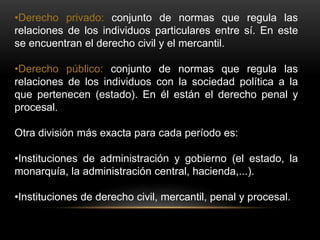 •Derecho privado: conjunto de normas que regula las
relaciones de los individuos particulares entre sí. En este
se encuentran el derecho civil y el mercantil.
•Derecho público: conjunto de normas que regula las
relaciones de los individuos con la sociedad política a la
que pertenecen (estado). En él están el derecho penal y
procesal.
Otra división más exacta para cada período es:
•Instituciones de administración y gobierno (el estado, la
monarquía, la administración central, hacienda,...).
•Instituciones de derecho civil, mercantil, penal y procesal.
 