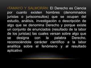 •TAMAYO Y SALMORÁN: El Derecho es Ciencia
por cuanto existen hombres (denominados
juristas o jurisconsultos) que se ocupan del
estudio, análisis, investigación o descripción de
algo que se denomina Derecho y porque existe
un conjunto de enunciados (resultado de la labor
de los juristas) las cuales versan sobre algo que
se designa con la palabra Derecho,
reconociéndole carácter científico a la labor
analítica sobre el fenómeno y al resultado
aplicativo
 