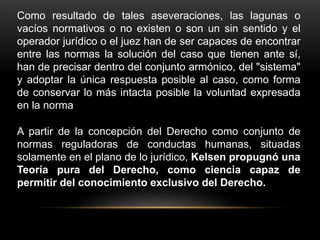 Como resultado de tales aseveraciones, las lagunas o
vacíos normativos o no existen o son un sin sentido y el
operador jurídico o el juez han de ser capaces de encontrar
entre las normas la solución del caso que tienen ante sí,
han de precisar dentro del conjunto armónico, del "sistema"
y adoptar la única respuesta posible al caso, como forma
de conservar lo más intacta posible la voluntad expresada
en la norma
A partir de la concepción del Derecho como conjunto de
normas reguladoras de conductas humanas, situadas
solamente en el plano de lo jurídico, Kelsen propugnó una
Teoría pura del Derecho, como ciencia capaz de
permitir del conocimiento exclusivo del Derecho.
 