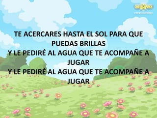 TE ACERCARES HASTA EL SOL PARA QUE 
PUEDAS BRILLAS 
Y LE PEDIRÉ AL AGUA QUE TE ACOMPAÑE A 
JUGAR 
Y LE PEDIRÉ AL AGUA QUE TE ACOMPAÑE A 
JUGAR 
 