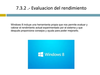 7.3.2 .- Evaluacion del rendimiento 
Windows 8 incluye una herramienta propia que nos permite evaluar y 
valorar el rendimiento actual experimentado por el sistema y que 
después proporciona consejos y ayuda para poder mejorarlo. 
 
