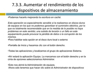 7.3.3. Aumentar el rendimiento de los 
dispositivos de almacenamiento 
•Podemos hacerlo mejorando la escritura en caché. 
Esta operación es especialmente sensible si la realizamos en discos duros 
de equipos en los que no podemos garantizar el suministro eléctrico, por lo 
que es totalmente recomendable que en la medida de lo posible no haya 
problemas en este sentido; una subida de tensión o un fallo en este 
equipamiento puede provocar la pérdida de datos o la corrupción de los 
mismos. 
•Para habilitar esta opción en el disco duro local o externo 
•Pantalla de Inicio y hacemos clic con el botón derecho. 
•Todas las aplicaciones y localizamos el grupo de aplicaciones Sistema. 
•Ahí estará la aplicación Equipo. La marcamos con el botón derecho y en la 
cinta de opciones seleccionamos Administrar. 
•Esto nos abrirá la Administración de equipos. 
Ahora solo tenemos que hacer clic sobre el Administrador de dispositivos 
 