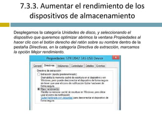 7.3.3. Aumentar el rendimiento de los 
dispositivos de almacenamiento 
Desplegamos la categoría Unidades de disco, y seleccionando el 
dispositivo que queremos optimizar abrimos la ventana Propiedades al 
hacer clic con el botón derecho del ratón sobre su nombre dentro de la 
pestaña Directivas, en la categoría Directiva de extracción, marcamos 
la opción Mejor rendimiento. 
 