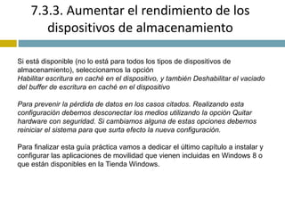 7.3.3. Aumentar el rendimiento de los 
dispositivos de almacenamiento 
Si está disponible (no lo está para todos los tipos de dispositivos de 
almacenamiento), seleccionamos la opción 
Habilitar escritura en caché en el dispositivo, y también Deshabilitar el vaciado 
del buffer de escritura en caché en el dispositivo 
Para prevenir la pérdida de datos en los casos citados. Realizando esta 
configuración debemos desconectar los medios utilizando la opción Quitar 
hardware con seguridad. Si cambiamos alguna de estas opciones debemos 
reiniciar el sistema para que surta efecto la nueva configuración. 
Para finalizar esta guía práctica vamos a dedicar el último capítulo a instalar y 
configurar las aplicaciones de movilidad que vienen incluidas en Windows 8 o 
que están disponibles en la Tienda Windows. 
 