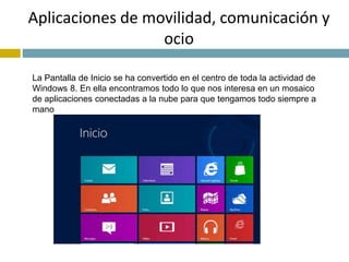 Aplicaciones de movilidad, comunicación y 
ocio 
La Pantalla de Inicio se ha convertido en el centro de toda la actividad de 
Windows 8. En ella encontramos todo lo que nos interesa en un mosaico 
de aplicaciones conectadas a la nube para que tengamos todo siempre a 
mano 
 
