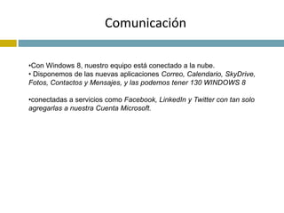Comunicación 
•Con Windows 8, nuestro equipo está conectado a la nube. 
• Disponemos de las nuevas aplicaciones Correo, Calendario, SkyDrive, 
Fotos, Contactos y Mensajes, y las podemos tener 130 WINDOWS 8 
•conectadas a servicios como Facebook, LinkedIn y Twitter con tan solo 
agregarlas a nuestra Cuenta Microsoft. 
 
