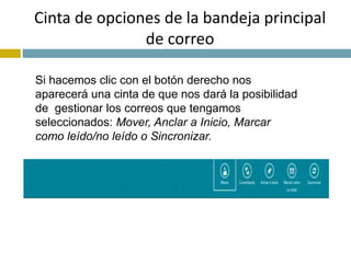 Cinta de opciones de la bandeja principal 
de correo 
Si hacemos clic con el botón derecho nos 
aparecerá una cinta de que nos dará la posibilidad 
de gestionar los correos que tengamos 
seleccionados: Mover, Anclar a Inicio, Marcar 
como leído/no leído o Sincronizar. 
 