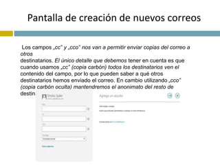 Pantalla de creación de nuevos correos 
Los campos „cc‟ y „cco‟ nos van a permitir enviar copias del correo a 
otros 
destinatarios. El único detalle que debemos tener en cuenta es que 
cuando usamos „cc‟ (copia carbón) todos los destinatarios ven el 
contenido del campo, por lo que pueden saber a qué otros 
destinatarios hemos enviado el correo. En cambio utilizando „cco‟ 
(copia carbón oculta) mantendremos el anonimato del resto de 
destinatarios. 
 