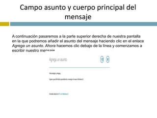 Campo asunto y cuerpo principal del 
mensaje 
A continuación pasaremos a la parte superior derecha de nuestra pantalla 
en la que podremos añadir el asunto del mensaje haciendo clic en el enlace 
Agrega un asunto. Ahora hacemos clic debajo de la línea y comenzamos a 
escribir nuestro mensaje. 
 