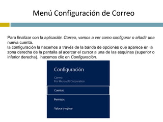 Menú Configuración de Correo 
Para finalizar con la aplicación Correo, vamos a ver como configurar o añadir una 
nueva cuenta. 
la configuración la hacemos a través de la banda de opciones que aparece en la 
zona derecha de la pantalla al acercar el cursor a una de las esquinas (superior o 
inferior derecha). hacemos clic en Configuración. 
 