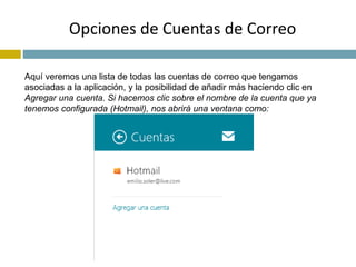 Opciones de Cuentas de Correo 
Aquí veremos una lista de todas las cuentas de correo que tengamos 
asociadas a la aplicación, y la posibilidad de añadir más haciendo clic en 
Agregar una cuenta. Si hacemos clic sobre el nombre de la cuenta que ya 
tenemos configurada (Hotmail), nos abrirá una ventana como: 
 