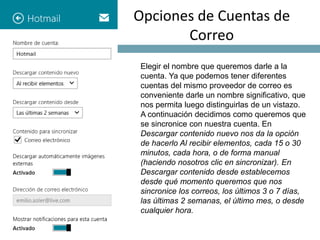 Opciones de Cuentas de 
Correo 
Elegir el nombre que queremos darle a la 
cuenta. Ya que podemos tener diferentes 
cuentas del mismo proveedor de correo es 
conveniente darle un nombre significativo, que 
nos permita luego distinguirlas de un vistazo. 
A continuación decidimos como queremos que 
se sincronice con nuestra cuenta. En 
Descargar contenido nuevo nos da la opción 
de hacerlo Al recibir elementos, cada 15 o 30 
minutos, cada hora, o de forma manual 
(haciendo nosotros clic en sincronizar). En 
Descargar contenido desde establecemos 
desde qué momento queremos que nos 
sincronice los correos, los últimos 3 o 7 días, 
las últimas 2 semanas, el último mes, o desde 
cualquier hora. 
 