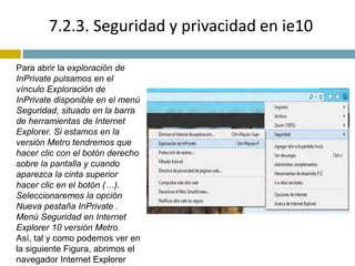 7.2.3. Seguridad y privacidad en ie10 
Para abrir la exploración de 
InPrivate pulsamos en el 
vínculo Exploración de 
InPrivate disponible en el menú 
Seguridad, situado en la barra 
de herramientas de Internet 
Explorer. Si estamos en la 
versión Metro tendremos que 
hacer clic con el botón derecho 
sobre la pantalla y cuando 
aparezca la cinta superior 
hacer clic en el botón (…). 
Seleccionaremos la opción 
Nueva pestaña InPrivate . 
Menú Seguridad en Internet 
Explorer 10 versión Metro 
Así, tal y como podemos ver en 
la siguiente Figura, abrimos el 
navegador Internet Explorer 
 