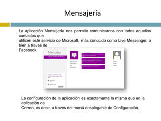 Mensajería 
La aplicación Mensajería nos permite comunicarnos con todos aquellos 
contactos que 
utilicen este servicio de Microsoft, más conocido como Live Messenger, o 
bien a través de 
Facebook. 
La configuración de la aplicación es exactamente la misma que en la 
aplicación de 
Correo, es decir, a través del menú desplegable de Configuración. 
 