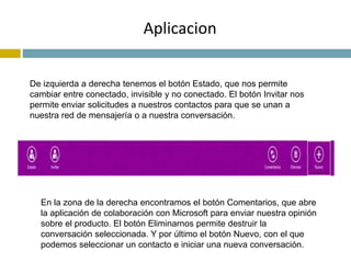 Aplicacion 
De izquierda a derecha tenemos el botón Estado, que nos permite 
cambiar entre conectado, invisible y no conectado. El botón Invitar nos 
permite enviar solicitudes a nuestros contactos para que se unan a 
nuestra red de mensajería o a nuestra conversación. 
En la zona de la derecha encontramos el botón Comentarios, que abre 
la aplicación de colaboración con Microsoft para enviar nuestra opinión 
sobre el producto. El botón Eliminarnos permite destruir la 
conversación seleccionada. Y por último el botón Nuevo, con el que 
podemos seleccionar un contacto e iniciar una nueva conversación. 
 