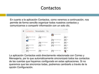 Contactos 
En cuanto a la aplicación Contactos, como veremos a continuación, nos 
permite de forma sencilla organizar todos nuestros contactos y 
comunicarnos o compartir información con un solo clic. 
La aplicación Contactos está directamente relacionada con Correo y 
Mensajería, por lo que automáticamente sincronizará todos los contactos 
de las cuentas que hayamos configurado en estas aplicaciones. Si no 
queremos que las sincronice todas, podremos cambiarlo a través de la 
opción Configuración. 
 