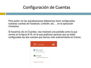 Configuración de Cuentas 
Para poder ver las actualizaciones deberemos tener configuradas 
nuestras cuentas de Facebook, LinkedIn, etc.… en la aplicación 
Contactos. 
Si hacemos clic en Cuentas, nos mostrará una pantalla como la que 
vemos en la figura 8-19, en la que podemos apreciar que ya están 
configuradas las dos cuentas que hemos visto anteriormente en Correo. 
 