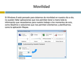 Movilidad 
Si Windows 8 está pensado para dotarnos de movilidad en nuestro día a día, 
no pueden faltar aplicaciones que nos permitan tener a mano toda la 
información que necesitamos para nuestro trabajo o los momentos de ocio, 
como SkyDrive o soluciones que nos permitan orientarnos y planificarnos, 
como la aplicación Mapas. 
 