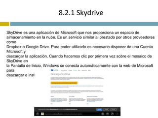 8.2.1 Skydrive 
SkyDrive es una aplicación de Microsoft que nos proporciona un espacio de 
almacenamiento en la nube. Es un servicio similar al prestado por otros proveedores 
como 
Dropbox o Google Drive. Para poder utilizarlo es necesario disponer de una Cuenta 
Microsoft y 
descargar la aplicación. Cuando hacemos clic por primera vez sobre el mosaico de 
SkyDrive en 
la Pantalla de Inicio, Windows se conecta automáticamente con la web de Microsoft 
para 
descargar e instalar la aplicación SkyDrive 
 