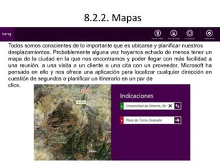 8.2.2. Mapas 
Todos somos conscientes de lo importante que es ubicarse y planificar nuestros 
desplazamientos. Probablemente alguna vez hayamos echado de menos tener un 
mapa de la ciudad en la que nos encontramos y poder llegar con más facilidad a 
una reunión, a una visita a un cliente o una cita con un proveedor. Microsoft ha 
pensado en ello y nos ofrece una aplicación para localizar cualquier dirección en 
cuestión de segundos o planificar un itinerario en un par de 
clics. 
 