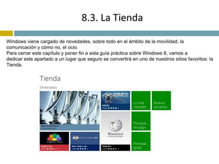 8.3. La Tienda 
Windows viene cargado de novedades, sobre todo en el ámbito de la movilidad, la 
comunicación y cómo no, el ocio. 
Para cerrar este capítulo y poner fin a esta guía práctica sobre Windows 8, vamos a 
dedicar este apartado a un lugar que seguro se convertirá en uno de nuestros sitios favoritos: la 
Tienda. 
 
