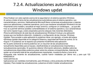 7.2.4. Actualizaciones automáticas y 
Windows updat 
•Para finalizar con este capítulo acerca de la seguridad en el sistema operativo Windows 
•8 vamos a tratar el tema de las actualizaciones automáticas para el sistema operativo, sus 
•características y servicios. Habitualmente Microsoft libera numerosas actualizaciones y mejoras 
•para sus aplicaciones y sistemas operativos, por lo que mantener actualizado Windows 8 es tan 
•importante como instalar y actualizar el mejor antivirus, configurar un cortafuegos,... ya que ello 
•nos va a permitir eliminar posibles vulnerabilidades en el sistema operativo y sus características 
•así como reparar bugs y estar preparados para los ataques más recientes detectados. 
•Para la administración de este tipo de actualizaciones Windows 8 incluye una aplicación 
•propia que nos facilita la obtención, instalación y configuración de las mismas: Windows 
•Update. Para acceder a esta aplicación lo podemos hacer, por ejemplo, a través del enlace 
•Windows Update disponible en la categoría Sistema y seguridad del Panel de control. En la 
•Figura 7-15 podemos ver el aspecto que presenta inicialmente esta aplicación. 
•En la parte central de la misma podemos ver un resumen de las actualizaciones 
•actualmente disponibles para el equipo, clasificándolas en actualizaciones importantes y 
•actualizaciones opcionales. Si queremos obtener información adicional y detalles sobre las 
•actualizaciones disponibles podemos pulsar sobre los enlaces correspondientes. Además de 
•poder ver el tamaño total de las actualizaciones importantes, muestra la fecha y hora de la 
•búsqueda más reciente de actualizaciones, cuándo fueron instaladas por última vez y para qué 122 
WINDOWS 8 
•www.adminso.es 
•aplicaciones son recibidas (normalmente, para Windows y otros productos de Microsoft 
•Update). Para instalar las actualizaciones, pulsamos el botón Instalar actualizaciones. 
 