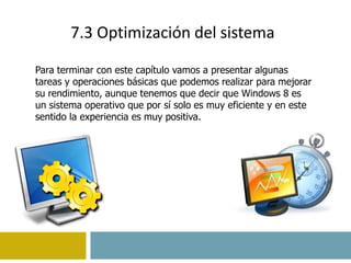 7.3 Optimización del sistema 
Para terminar con este capítulo vamos a presentar algunas 
tareas y operaciones básicas que podemos realizar para mejorar 
su rendimiento, aunque tenemos que decir que Windows 8 es 
un sistema operativo que por sí solo es muy eficiente y en este 
sentido la experiencia es muy positiva. 
 