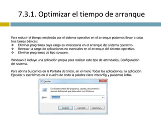 7.3.1. Optimizar el tiempo de arranque 
Para reducir el tiempo empleado por el sistema operativo en el arranque podemos llevar a cabo 
tres tareas básicas: 
 Eliminar programas cuya carga es innecesaria en el arranque del sistema operativo. 
 Retrasar la carga de aplicaciones no esenciales en el arranque del sistema operativo. 
 Eliminar programas de tipo spyware. 
Windows 8 incluye una aplicación propia para realizar este tipo de actividades, Configuración 
del sistema. 
Para abrirla buscamos en la Pantalla de Inicio, en el menú Todas las aplicaciones, la aplicación 
Ejecutar y escribimos en el cuadro de texto la palabra clave msconfig y pulsamos Intro. 
 