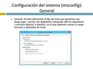 Configuración del sistema (msconfig): 
General 
 General: Permite seleccionar el tipo de inicio que queremos que 
tenga lugar: normal, con diagnóstico (cargando sólo los dispositivos 
y servicios básicos) o selectivo, en el que podemos marcar si cargar 
servicios y elementos de inicio. 
 
