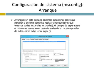 Configuración del sistema (msconfig): 
Arranque 
 Arranque: En esta pestaña podemos determinar sobre qué 
partición y sistema operativo realizar arranque (si es que 
tenemos varias instancias instaladas), el tiempo de espera para 
el mismo así como, en el caso de realizarlo en modo a prueba 
de fallos, cómo debe tener lugar (). 
 