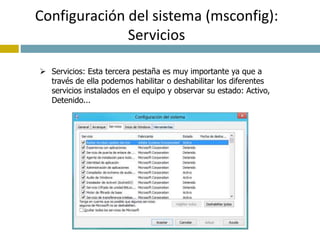 Configuración del sistema (msconfig): 
Servicios 
 Servicios: Esta tercera pestaña es muy importante ya que a 
través de ella podemos habilitar o deshabilitar los diferentes 
servicios instalados en el equipo y observar su estado: Activo, 
Detenido... 
 
