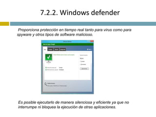 7.2.2. Windows defender 
Proporciona protección en tiempo real tanto para virus como para 
spyware y otros tipos de software malicioso. 
Es posible ejecutarlo de manera silenciosa y eficiente ya que no 
interrumpe ni bloquea la ejecución de otras aplicaciones. 
 