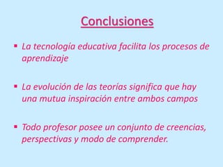Conclusiones
 La tecnología educativa facilita los procesos de
aprendizaje
 La evolución de las teorías significa que hay
una mutua inspiración entre ambos campos
 Todo profesor posee un conjunto de creencias,
perspectivas y modo de comprender.
 