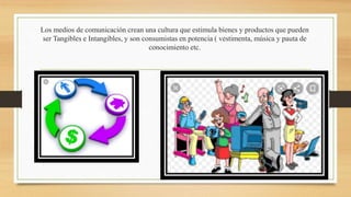 Los medios de comunicación crean una cultura que estimula bienes y productos que pueden
ser Tangibles e Intangibles, y son consumistas en potencia ( vestimenta, música y pauta de
conocimiento etc.
 