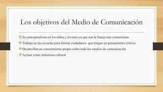 Los objetivos del Medio de Comunicación
Se conceptualizan en los niños y jóvenes ya que son la franja mas consumistas
Trabaja en las escuelas para formar ciudadanos que tengan un pensamiento críticos
Desarrollan un conocimiento propio sobre todo los medios de comunicación
Actúan como industrias cultural
 