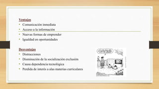 Ventajas
• Comunicación inmediata
• Acceso a la información
• Nuevas formas de emprender
• Igualdad en oportunidades
Desventajas
• Distracciones
• Disminución de la socialización exclusión
• Causa dependencia tecnológica
• Perdida de interés a alas materias curriculares
 