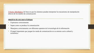 3-Socio- Ideológico: Se basa en que los alumnos puedan interpretar los mecanismo de manipulación
atraves de los medios de comunicación
Objetivos de este nuevo Enfoque
• Expresarse correctamente
• Sepan como se produce la comunicación
• Manejarse correctamente con diferentes aparatos de la tecnología de la información
• El papel importante que juegan los medo de comunicación en su entorno socio cultural y
económico
 