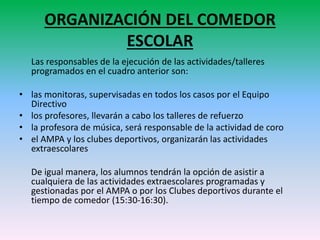 ORGANIZACIÓN DEL COMEDOR
ESCOLAR
Las responsables de la ejecución de las actividades/talleres
programados en el cuadro anterior son:
• las monitoras, supervisadas en todos los casos por el Equipo
Directivo
• los profesores, llevarán a cabo los talleres de refuerzo
• la profesora de música, será responsable de la actividad de coro
• el AMPA y los clubes deportivos, organizarán las actividades
extraescolares
De igual manera, los alumnos tendrán la opción de asistir a
cualquiera de las actividades extraescolares programadas y
gestionadas por el AMPA o por los Clubes deportivos durante el
tiempo de comedor (15:30-16:30).
 
