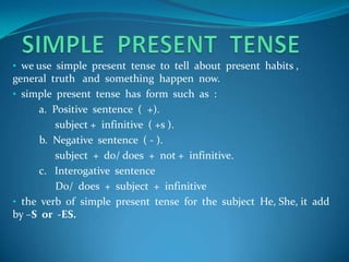 • we use simple present tense to tell about present habits ,
general truth and something happen now.
• simple present tense has form such as :
      a. Positive sentence ( +).
         subject + infinitive ( +s ).
      b. Negative sentence ( - ).
         subject + do/ does + not + infinitive.
      c. Interogative sentence
          Do/ does + subject + infinitive
• the verb of simple present tense for the subject He, She, it add
by –S or -ES.
 